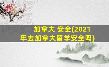 加拿大 安全(2021年去加拿大留学安全吗)